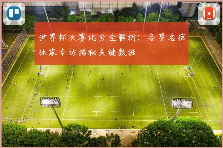 世界杯决赛比分全解析：各界名宿独家专访揭秘关键数据