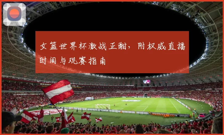 女篮世界杯激战正酣，附权威直播时间与观赛指南