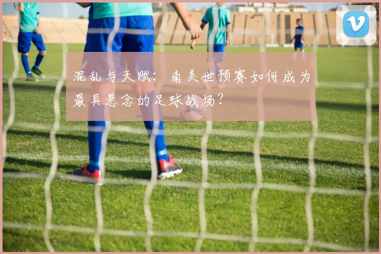 混乱与天赋：南美世预赛如何成为最具悬念的足球战场？