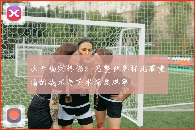 从开场到终场:完整世界杯比赛重播的战术与艺术深度观察