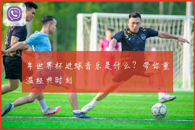 年世界杯进球音乐是什么?带你重温经典时刻