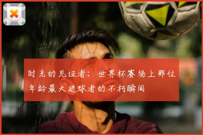 时光的见证者：世界杯赛场上那位年龄最大进球者的不朽瞬间
