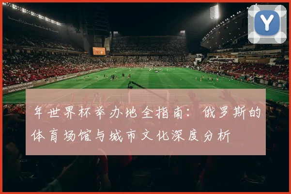年世界杯举办地全指南：俄罗斯的体育场馆与城市文化深度分析