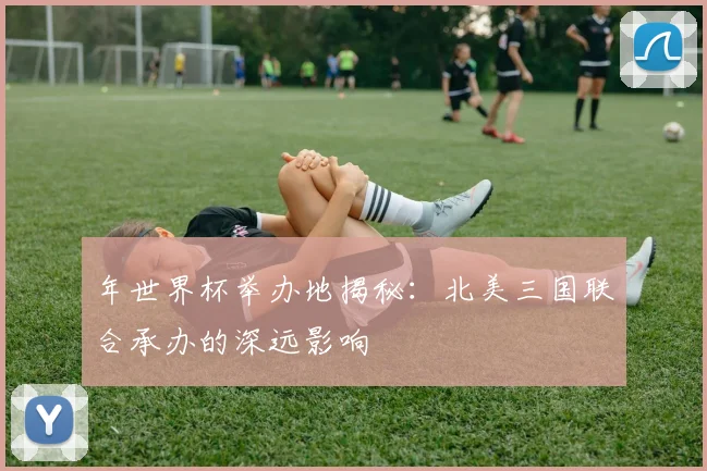 年世界杯举办地揭秘：北美三国联合承办的深远影响