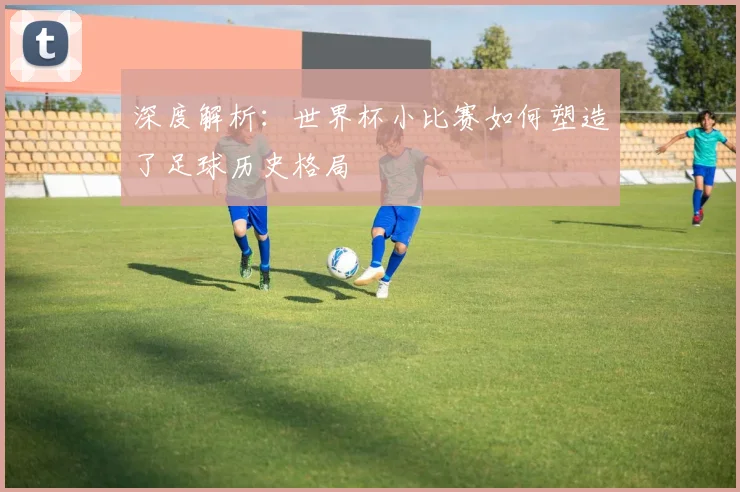 深度解析：世界杯小比赛如何塑造了足球历史格局