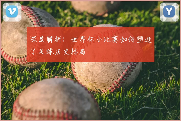 深度解析：世界杯小比赛如何塑造了足球历史格局