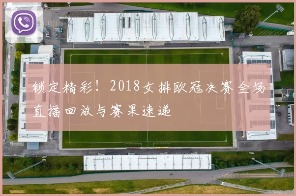 锁定精彩！2018女排欧冠决赛全场直播回放与赛果速递