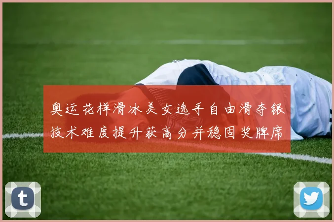 奥运花样滑冰美女选手自由滑夺银技术难度提升获高分并稳固奖牌席位