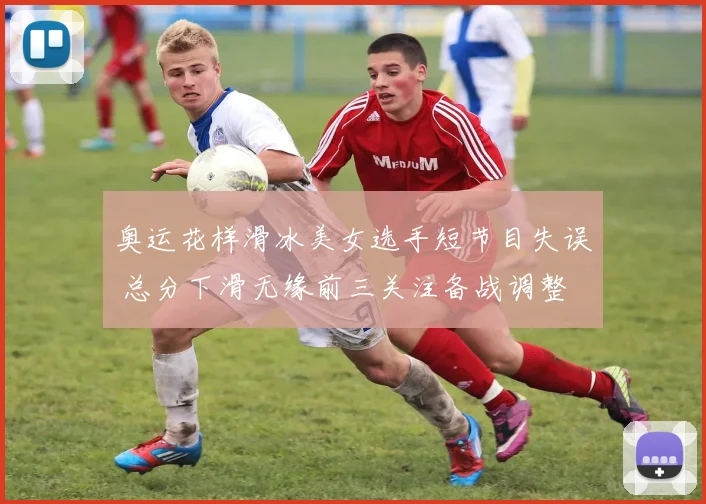 奥运花样滑冰美女选手短节目失误 总分下滑无缘前三关注备战调整